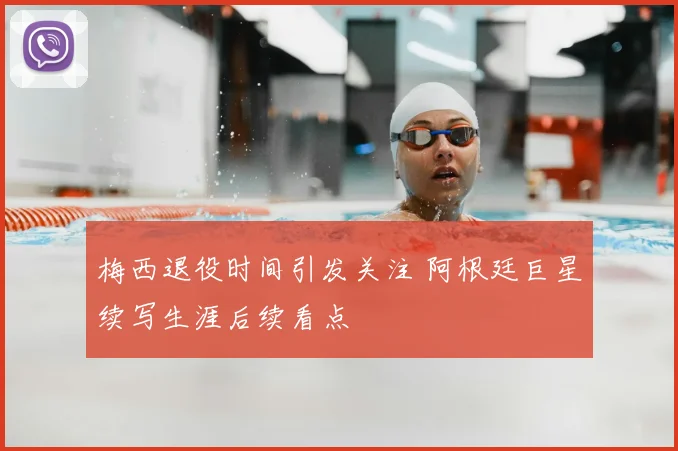梅西退役时间引发关注 阿根廷巨星续写生涯后续看点